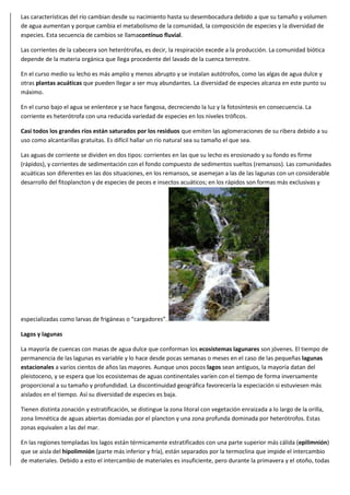 Las características del río cambian desde su nacimiento hasta su desembocadura debido a que su tamaño y volumen
de agua aumentan y porque cambia el metabolismo de la comunidad, la composición de especies y la diversidad de
especies. Esta secuencia de cambios se llamacontínuo fluvial.
Las corrientes de la cabecera son heterótrofas, es decir, la respiración excede a la producción. La comunidad biótica
depende de la materia orgánica que llega procedente del lavado de la cuenca terrestre.
En el curso medio su lecho es más amplio y menos abrupto y se instalan autótrofos, como las algas de agua dulce y
otras plantas acuáticas que pueden llegar a ser muy abundantes. La diversidad de especies alcanza en este punto su
máximo.
En el curso bajo el agua se enlentece y se hace fangosa, decreciendo la luz y la fotosíntesis en consecuencia. La
corriente es heterótrofa con una reducida variedad de especies en los niveles tróficos.
Casi todos los grandes ríos están saturados por los residuos que emiten las aglomeraciones de su ribera debido a su
uso como alcantarillas gratuitas. Es difícil hallar un río natural sea su tamaño el que sea.
Las aguas de corriente se dividen en dos tipos: corrientes en las que su lecho es erosionado y su fondo es firme
(rápidos), y corrientes de sedimentación con el fondo compuesto de sedimentos sueltos (remansos). Las comunidades
acuáticas son diferentes en las dos situaciones, en los remansos, se asemejan a las de las lagunas con un considerable
desarrollo del fitoplancton y de especies de peces e insectos acuáticos; en los rápidos son formas más exclusivas y
especializadas como larvas de frigáneas o “cargadores”.
Lagos y lagunas
La mayoría de cuencas con masas de agua dulce que conforman los ecosistemas lagunares son jóvenes. El tiempo de
permanencia de las lagunas es variable y lo hace desde pocas semanas o meses en el caso de las pequeñas lagunas
estacionales a varios cientos de años las mayores. Aunque unos pocos lagos sean antiguos, la mayoría datan del
pleistoceno, y se espera que los ecosistemas de aguas continentales varíen con el tiempo de forma inversamente
proporcional a su tamaño y profundidad. La discontinuidad geográfica favorecería la especiación si estuviesen más
aislados en el tiempo. Así su diversidad de especies es baja.
Tienen distinta zonación y estratificación, se distingue la zona litoral con vegetación enraizada a lo largo de la orilla,
zona limnética de aguas abiertas domiadas por el plancton y una zona profunda dominada por heterótrofos. Estas
zonas equivalen a las del mar.
En las regiones templadas los lagos están térmicamente estratificados con una parte superior más cálida (epilimnión)
que se aisla del hipolimnión (parte más inferior y fría), están separados por la termoclina que impide el intercambio
de materiales. Debido a esto el intercambio de materiales es insuficiente, pero durante la primavera y el otoño, todas
 