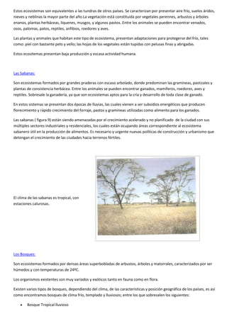 Estos ecosistemas son equivalentes a las tundras de otros países. Se caracterizan por presentar aire frío, suelos áridos,
nieves y neblinas la mayor parte del año.La vegetación está constituida por vegetales perennes, arbustos y árboles
enanos, plantas herbáceas, líquenes, musgos, y algunos pastos. Entre los animales se pueden encontrar venados,
osos, palomas, patos, reptiles, anfibios, roedores y aves.
Las plantas y animales que habitan este tipo de ecosistema, presentan adaptaciones para protegerse del frío, tales
como: piel con bastante pelo y vello; las hojas de los vegetales están tupidas con pelusas finas y abrigadas.
Estos ecositemas presentan baja producción y escasa actividad humana.
Las Sabanas:
Son ecosistemas formados por grandes praderas con escaso arbolado, donde predominan las gramíneas, pastizales y
plantas de consistencia herbácea. Entre los animales se pueden encontrar ganados, mamíferos, roedores, aves y
reptiles. Sobresale la ganadería, ya que son ecosistemas aptos para la cría y desarrollo de toda clase de ganado.
En estos sistemas se presentan dos épocas de lluvias, las cuales vienen a ser subsidios energéticos que producen
florecimiento y rápido crecimiento del forraje, pastos y gramíneas utilizadas como alimento para los ganados.
Las sabanas ( figura 9) están siendo amenazadas por el crecimiento acelerado y no planificado de la ciudad con sus
múltiples sectores industriales y residenciales, los cuales están ocupando áreas correspondiente al ecosistema
sabanero útil en la producción de alimentos. Es necesario y urgente nuevas políticas de construcción y urbanismo que
detengan el crecimiento de las ciudades hacia terrenos fértiles.
El clima de las sabanas es tropical, con
estaciones calurosas.
Los Bosques:
Son ecosistemas formados por densas áreas superbobladas de arbustos, árboles y matorrales, caracterizados por ser
húmedos y con temperaturas de 24ºC.
Los organismos existentes son muy variados y exóticos tanto en fauna como en flora.
Existen varios tipos de bosques, dependiendo del clima, de las características y posición geográfica de los países, es así
como encontramos bosques de clima frío, templado y lluviosos; entre los que sobresalen los siguientes:
 Bosque Tropical lluvioso
 