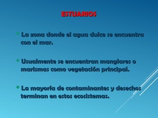 ESTUARIOSESTUARIOS
La zona donde el agua dulce se encuentraLa zona donde el agua dulce se encuentra
con el mar.con el mar.
Usualmente se encuentran manglares oUsualmente se encuentran manglares o
marismas como vegetación principal.marismas como vegetación principal.
La mayoría de contaminantes y desechosLa mayoría de contaminantes y desechos
terminan en estos ecosistemas.terminan en estos ecosistemas.
 