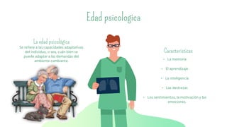 Se refiere a las capacidades adaptativas
del individuo, o sea, cuán bien se
puede adaptar a las demandas del
ambiente cambiante.
Edad psicologica
• La memoria
• El aprendizaje
• La inteligencia
• Las destrezas
• Los sentimientos, la motivación y las
emociones.
La edad psicológica
Caracteristicas
 