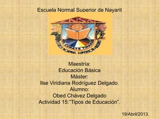 Escuela Normal Superior de Nayarit
Maestría:
Educación Básica
Máster:
Ilse Viridiana Rodríguez Delgado.
Alumno:
Obed Chávez Delgado
Actividad 15:”Tipos de Educación”.
19/Abril/2013.
 