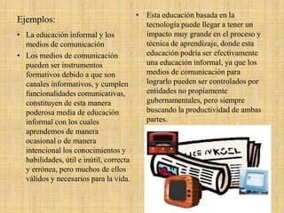 Ejemplos:
• Esta educación basada en la
tecnología puede llegar a tener un
impacto muy grande en el proceso y
técnica de aprendizaje, donde esta
educación podría ser efectivamente
una educación informal, ya que los
medios de comunicación para
lograrlo pueden ser controlados por
entidades no propiamente
gubernamentales, pero siempre
buscando la productividad de ambas
partes.
• La educación informal y los
medios de comunicación
• Los medios de comunicación
pueden ser instrumentos
formativos debido a que son
canales informativos, y cumplen
funcionalidades comunicativas,
constituyen de esta manera
poderosa media de educación
informal con los cuales
aprendemos de manera
ocasional o de manera
intencional los conocimientos y
habilidades, útil e inútil, correcta
y errónea, pero muchos de ellos
válidos y necesarios para la vida.
 