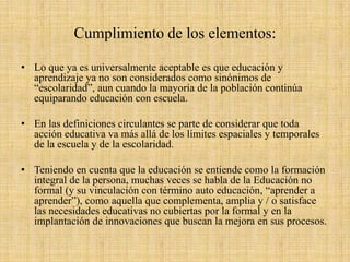 Cumplimiento de los elementos:
• Lo que ya es universalmente aceptable es que educación y
aprendizaje ya no son considerados como sinónimos de
“escolaridad”, aun cuando la mayoría de la población continúa
equiparando educación con escuela.
• En las definiciones circulantes se parte de considerar que toda
acción educativa va más allá de los límites espaciales y temporales
de la escuela y de la escolaridad.
• Teniendo en cuenta que la educación se entiende como la formación
integral de la persona, muchas veces se habla de la Educación no
formal (y su vinculación con término auto educación, “aprender a
aprender”), como aquella que complementa, amplia y / o satisface
las necesidades educativas no cubiertas por la formal y en la
implantación de innovaciones que buscan la mejora en sus procesos.
 