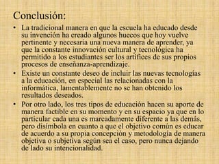 Conclusión:
• La tradicional manera en que la escuela ha educado desde
su invención ha creado algunos huecos que hoy vuelve
pertinente y necesaria una nueva manera de aprender, ya
que la constante innovación cultural y tecnológica ha
permitido a los estudiantes ser los artífices de sus propios
procesos de enseñanza-aprendizaje.
• Existe un constante deseo de incluir las nuevas tecnologías
a la educación, en especial las relacionadas con la
informática, lamentablemente no se han obtenido los
resultados deseados.
• Por otro lado, los tres tipos de educación hacen su aporte de
manera factible en su momento y en su espacio ya que en lo
particular cada una es marcadamente diferente a las demás,
pero disímbola en cuanto a que el objetivo común es educar
de acuerdo a su propia concepción y metodología de manera
objetiva o subjetiva según sea el caso, pero nunca dejando
de lado su intencionalidad.
 