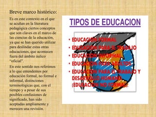 Breve marco histórico:
Es en este contexto en el que
se acuñan en la literatura
pedagógica ciertos conceptos
que son claves en el marco de
las ciencias de la educación,
ya que se han querido utilizar
para deslindar estas otras
educaciones, que acontecen
fuera del ámbito áulico
“oficial”.
En este sentido nos referimos
a lo que entendemos por
educación formal, no formal e
informal, distinciones
terminológicas que, con el
tiempo y a pesar de sus
posibles confusiones de
significado, han sido
aceptadas ampliamente y
merecen una revisión.
 
