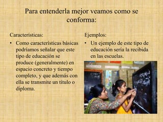 Para entenderla mejor veamos como se
conforma:
Características:
• Como características básicas
podríamos señalar que este
tipo de educación se
produce (generalmente) en
espacio concreto y tiempo
completo, y que además con
ella se transmite un título o
diploma.
Ejemplos:
• Un ejemplo de este tipo de
educación sería la recibida
en las escuelas.
 