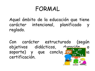 FORMAL
Aquel ámbito de la educación que tiene
carácter intencional, planificado y
reglado.

Con carácter estructurado (según
objetivos    didácticos, duración o
soporte) y que concluye con una
certificación.
 