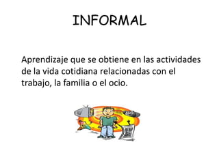 INFORMAL

Aprendizaje que se obtiene en las actividades
de la vida cotidiana relacionadas con el
trabajo, la familia o el ocio.
 