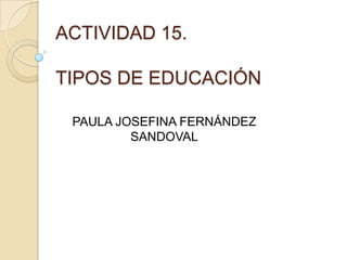 ACTIVIDAD 15.
TIPOS DE EDUCACIÓN
PAULA JOSEFINA FERNÁNDEZ
SANDOVAL
 