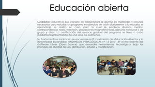 Modalidad educativa que consiste en proporcionar al alumno los materiales y recursos
necesarios para estudiar un programa establecido sin asistir diariamente a la escuela; el
aprendizaje se realiza en casa, para lo cual se emplean diversos medios:
correspondencia, radio, televisión, grabaciones magnetofónicas, asesoría individual o de
grupo y otros. La certificación del avance gradual del programa se lleva a cabo
mediante la presentación de una serie de exámenes.
Su fundamento e inspiración se encuentra en El movimiento de «Educación Abierta» y la
«Universidad Expandida» TENDENCIAS PEDAGÓGICAS Nº 16 2010 159 el movimiento del
«Software Libre» (Open Source) que desarrolla herramientas tecnológicas bajo los
principios de libertad de uso, distribución, estudio y modificación.
Educación abierta
 