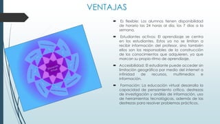 VENTAJAS
 Es flexible: Los alumnos tienen disponibilidad
de horario las 24 horas al día, los 7 días a la
semana.
 Estudiantes activos: El aprendizaje se centra
en los estudiantes. Estos ya no se limitan a
recibir información del profesor, sino también
ellos son los responsables de la construcción
de los conocimientos que adquieren, ya que
marcan su propio ritmo de aprendizaje.
 Accesibilidad: El estudiante puede acceder sin
limitación geográfica por medio del internet a
infinidad de recursos, multimedios e
información.
 Formación: La educación virtual desarrolla la
capacidad de pensamiento crítico, destrezas
de investigación y análisis de información, uso
de herramientas tecnológicas, además de las
destrezas para resolver problemas prácticos.
 