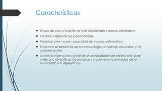 Características
 El tipo de comunicación es más equilibrado y menos intimidante
 Facilita el aprendizaje personalizado
 Personas con mayor capacidad de trabajo automático.
 El sistema se beneficia de la metodología de trabajo educativo y de
comunicación
 La educación puede gozar de las posibilidades de creatividad para
mejorar o diversificar sus procesos y acciones encaminados de la
enseñanza y el aprendizaje.
 