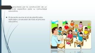  Se caracteriza por la construcción de un
currículo específico para su comunidad
educativa.
 El docente asume el rol de planificador,
aplicador y evaluador de todo el proceso
educativo.
 