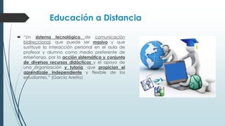 Educación a Distancia
 “Un sistema tecnológico de comunicación
bidireccional, que puede ser masivo y que
sustituye la interacción personal en el aula de
profesor y alumno como medio preferente de
enseñanza, por la acción sistemática y conjunta
de diversos recursos didácticos y el apoyo de
una organización y tutoría, que propician el
aprendizaje independiente y flexible de los
estudiantes.” (García Areitio)
 