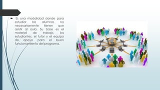  Es una modalidad donde para
estudiar los alumnos no
necesariamente tienen que
asistir al aula. Su base es el
material de trabajo, los
estudiantes, el tutor y el equipo
de apoyo para el buen
funcionamiento del programa.
 