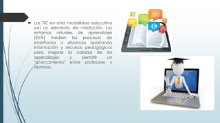  Las TIC en esta modalidad educativa
son un elemento de mediación. Los
entornos virtuales de aprendizaje
(EVA) median los procesos de
enseñanza a distancia aportando
información y recursos pedagógicos
para mejorar la calidad de los
aprendizajes y permitir un
"acercamiento" entre profesores y
alumnos.
 