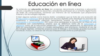 Se entiende por educación en línea (en ocasiones denominada e-learning o educación
virtual) a aquella en la que los docentes y estudiantes participan en un entorno digital través
de redes de computadoras, haciendo uso intensivo de las facilidades que proporciona
Internet y las tecnologías digitales.
Si bien algunos autores como García Aretio1 consideran que se trata de una evolución de
la educación a distancia que se apoya en recursos digitales para desplegar los procesos de
enseñanza y aprendizaje utilizando herramientas propias de las tecnologías de la
información y la comunicación (TIC) para otros pedagogos la educación en línea es una
modalidad con características propias que se diferencia tanto de la educación a
distancia como de la educación presencial.2 3 Desde esta perspectiva, la educación en
línea es caracterizada como un modelo pedagógico que promueve, mediante el uso de
tecnologías digitales, ambientes propicios para el diálogo y actividades grupales buscando
favorecer, incluso, la creación de vínculos interpersonales entre los participantes.
Educación en línea
 