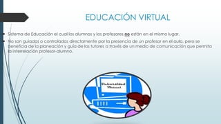 EDUCACIÓN VIRTUAL
 Sistema de Educación el cual los alumnos y los profesores no están en el mismo lugar.
 No son guiadas o controladas directamente por la presencia de un profesor en el aula, pero se
beneficia de la planeación y guía de los tutores a través de un medio de comunicación que permita
la interrelación profesor-alumno.
 