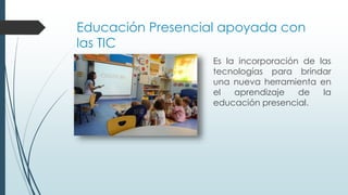 Educación Presencial apoyada con
las TIC
Es la incorporación de las
tecnologías para brindar
una nueva herramienta en
el aprendizaje de la
educación presencial.
 