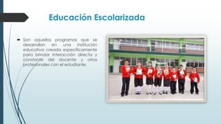 Educación Escolarizada
 Son aquellos programas que se
desarrollan en una institución
educativa creada específicamente
para brindar interacción directa y
constante del docente y otros
profesionales con el estudiante.
 