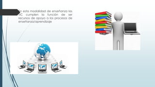  En esta modalidad de enseñanza las
TIC cumplen la función de ser
recursos de apoyo a los procesos de
enseñanza/aprendizaje
 