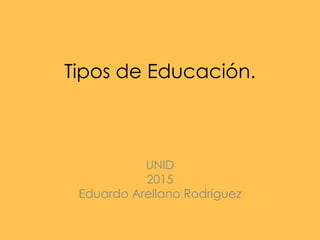 Tipos de Educación.
UNID
2015
Eduardo Arellano Rodríguez
 
