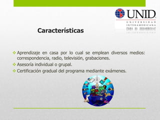 Aprendizaje en casa por lo cual se emplean diversos medios:
correspondencia, radio, televisión, grabaciones.
 Asesoría individual o grupal.
 Certificación gradual del programa mediante exámenes.
Características
 