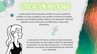 La educación informal puede consistir en que un padre le
enseñe a su hijo a preparar una comida o montar en bicicleta.
Las personas también pueden obtener una educación informal
leyendo muchos libros de una biblioteca o sitios web
educativos.
La educación informal es cuando no estás estudiando
en una escuela y no usas ningún método de aprendizaje
en particular. En este tipo de educación no intervienen
esfuerzos conscientes. No está planificado de antemano
ni es deliberado.
 