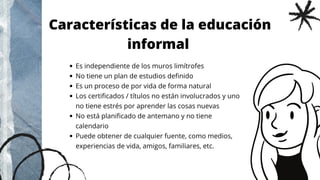 Es independiente de los muros limítrofes
No tiene un plan de estudios definido
Es un proceso de por vida de forma natural
Los certificados / títulos no están involucrados y uno
no tiene estrés por aprender las cosas nuevas
No está planificado de antemano y no tiene
calendario
Puede obtener de cualquier fuente, como medios,
experiencias de vida, amigos, familiares, etc.
Características de la educación
informal
 