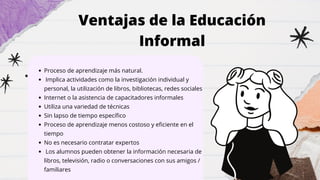 Proceso de aprendizaje más natural.
Implica actividades como la investigación individual y
personal, la utilización de libros, bibliotecas, redes sociales
Internet o la asistencia de capacitadores informales
Utiliza una variedad de técnicas
Sin lapso de tiempo específico
Proceso de aprendizaje menos costoso y eficiente en el
tiempo
No es necesario contratar expertos
Los alumnos pueden obtener la información necesaria de
libros, televisión, radio o conversaciones con sus amigos /
familiares
Ventajas de la Educación
Informal
 