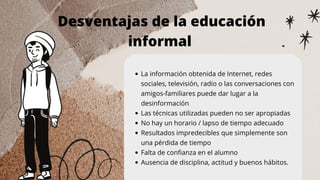 Desventajas de la educación
informal
La información obtenida de Internet, redes
sociales, televisión, radio o las conversaciones con
amigos-familiares puede dar lugar a la
desinformación
Las técnicas utilizadas pueden no ser apropiadas
No hay un horario / lapso de tiempo adecuado
Resultados impredecibles que simplemente son
una pérdida de tiempo
Falta de confianza en el alumno
Ausencia de disciplina, actitud y buenos hábitos.
 