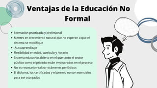 Formación practicada y profesional
Mentes en crecimiento natural que no esperan a que el
sistema se modifique
Autoaprendizaje
Flexibilidad en edad, currículo y horario
Sistema educativo abierto en el que tanto el sector
público como el privado están involucrados en el proceso
No es necesario realizar exámenes periódicos
El diploma, los certificados y el premio no son esenciales
para ser otorgados
Ventajas de la Educación No
Formal
 