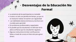 Desventajas de la Educación No
Formal
La asistencia de los participantes es inestable
A veces, es solo una pérdida de tiempo, ya que no
es necesario realizar el examen con regularidad
Las habilidades básicas de lectura y escritura son
cruciales para aprender
Sin profesores profesionales y capacitados
Es posible que los estudiantes no disfruten de la
plena confianza que los estudiantes regulares
Algunas instituciónes brindan certificaciones
falsas a través de cursos en línea solo para ganar
dinero.
 