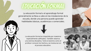La educación formal o el aprendizaje formal
generalmente se lleva a cabo en las instalaciones de la
escuela, donde una persona puede aprender
habilidades básicas, académicas o comerciales.
La educación formal es impartida por maestros
especialmente calificados. También observa
una estricta disciplina. Tanto el alumno como el
profesor conocen los hechos y se involucran en
el proceso educativo.
 