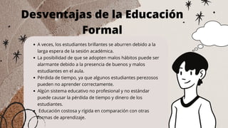 A veces, los estudiantes brillantes se aburren debido a la
larga espera de la sesión académica.
La posibilidad de que se adopten malos hábitos puede ser
alarmante debido a la presencia de buenos y malos
estudiantes en el aula.
Pérdida de tiempo, ya que algunos estudiantes perezosos
pueden no aprender correctamente.
Algún sistema educativo no profesional y no estándar
puede causar la pérdida de tiempo y dinero de los
estudiantes.
Educación costosa y rígida en comparación con otras
formas de aprendizaje.
Desventajas de la Educación
Formal
 