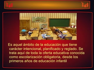 Es aquel ámbito de la educación que tiene carácter intencional, planificado y reglado. Se trata aquí de toda la oferta educativa conocida como escolarización obligatoria, desde los primeros años de educación infantil 