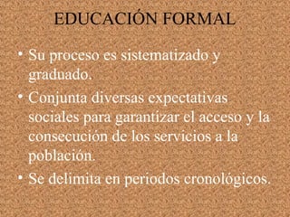 • Su proceso es sistematizado y
graduado.
• Conjunta diversas expectativas
sociales para garantizar el acceso y la
consecución de los servicios a la
población.
• Se delimita en periodos cronológicos.
EDUCACIÓN FORMAL
 