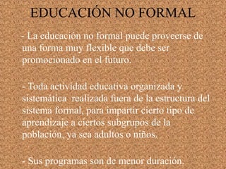EDUCACIÓN NO FORMAL
- La educación no formal puede proveerse de
una forma muy flexible que debe ser
promocionado en el futuro.
- Toda actividad educativa organizada y
sistemática realizada fuera de la estructura del
sistema formal, para impartir cierto tipo de
aprendizaje a ciertos subgrupos de la
población, ya sea adultos o niños.
- Sus programas son de menor duración.
 