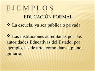 EDUCACIÓN FORMAL
 La escuela, ya sea pública o privada.
 Las instituciones acreditadas por las
autoridades Educativas del Estado, por
ejemplo, las de arte, como danza, piano,
guitarra,
 