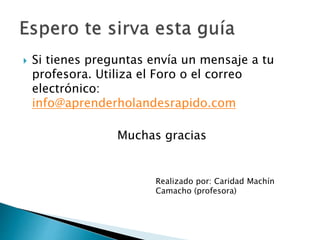  Si tienes preguntas envía un mensaje a tu
profesora. Utiliza el Foro o el correo
electrónico:
info@aprenderholandesrapido.com
Muchas gracias
Realizado por: Caridad Machín
Camacho (profesora)
 