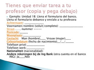  Ejemplo: Unidad 1B: Llena el formulario del banco.
Llena el formulario debanco y envíalo a tu profesora
Achternaam: ______________
Voornamen/nombre (voluit/completo): _________________
Straat……. nummer -----
Postcode:______
Woonplaats:_____________
Geslacht: Man (hombre)____ Vrouw (mujer)____
Geboortedatum (fecha de nacimiento)__/__/______
Telefoon privé:_____________
Telefoon werk:_____________
Nationaliteit (nacionalidad):
Andere rekeningen bij de Ing Bank (otra cuenta en el banco
ING): Ja____Nee
 