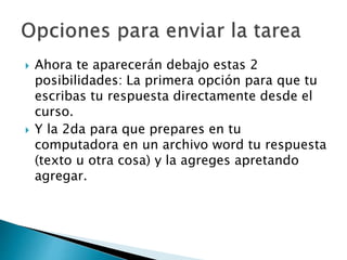  Ahora te aparecerán debajo estas 2
posibilidades: La primera opción para que tu
escribas tu respuesta directamente desde el
curso.
 Y la 2da para que prepares en tu
computadora en un archivo word tu respuesta
(texto u otra cosa) y la agreges apretando
agregar.
 