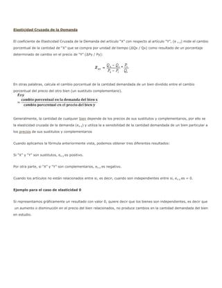 Elasticidad Cruzada de la Demanda


El coeficiente de Elasticidad Cruzada de la Demanda del artículo “X” con respecto al artículo “Y”, (e   x y)   mide el cambio

porcentual de la cantidad de “X” que se compra por unidad de tiempo (∆Qx / Qx) como resultado de un porcentaje
determinado de cambio en el precio de “Y” (∆Py / Py):




En otras palabras, calcula el cambio porcentual de la cantidad demandada de un bien dividido entre el cambio

porcentual del precio del otro bien (un sustituto complementario).




Generalmente, la cantidad de cualquier bien depende de los precios de sus sustitutos y complementarios, por ello se

la elasticidad cruzada de la demanda (ex y) y utiliza la a sensibilidad de la cantidad demandada de un bien particular a
los precios de sus sustitutos y complementarios


Cuando aplicamos la fórmula anteriormente vista, podemos obtener tres diferentes resultados:


Si “X” y “Y” son sustitutos, ex y es positivo.


Por otra parte, si “X” y “Y” son complementarios, ex y es negativo.


Cuando los artículos no están relacionados entre si, es decir, cuando son independientes entre si, e x y es = 0.


Ejemplo para el caso de elasticidad 0


Si representamos gráficamente un resultado con valor 0, quiere decir que los bienes son independientes, es decir que

un aumento o disminución en el precio del bien relacionados, no produce cambios en la cantidad demandada del bien
en estudio.
 
