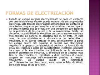  Cuando un cuerpo cargado eléctricamente se pone en contacto
con otro inicialmente neutro, puede transmitirle sus propiedades
eléctricas. Este tipo de electrización denominada por contacto se
caracteriza porque es permanente y se produce tras un reparto
de carga eléctrica que se efectúa en una proporción que depende
de la geometría de los cuerpos y de su composición. Existe, no
obstante, la posibilidad de electrizar un cuerpo neutro mediante
otro cargado sin ponerlo en contacto con él. Se trata, en este
caso, de una electrización a distancia o por inducción o
influencia. Si el cuerpo cargado lo está positivamente la parte
del cuerpo neutro más próximo se cargará con electricidad
negativa y la opuesta con electricidad positiva. La formación de
estas dos regiones o polos de características eléctricas opuestas
hace que a la electrización por influencia se la denomine
también polarización eléctrica. A diferencia de la anterior este
tipo de electrización es transitoria y dura mientras el cuerpo
cargado se mantenga suficientemente próximo al neutro.
Finalmente, un cuerpo puede ser electrizado
por frotamiento con otro cuerpo, como aprecio Tales de Mileto
en el siglo sexto antes de Cristo.
