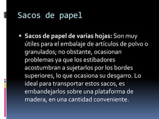 Sacos de papelSacos de papel de varias hojas: Son muy útiles para el embalaje de artículos de polvo o granulados; no obstante, ocasionan problemas ya que los estibadores acostumbran a sujetarlos por los bordes superiores, lo que ocasiona su desgarro. Lo ideal para transportar estos sacos, es embandejarlos sobre una plataforma de madera, en una cantidad conveniente.