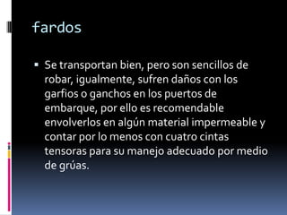 fardosSe transportan bien, pero son sencillos de robar, igualmente, sufren daños con los garfios o ganchos en los puertos de embarque, por ello es recomendable envolverlos en algún material impermeable y contar por lo menos con cuatro cintas tensoras para su manejo adecuado por medio de grúas.