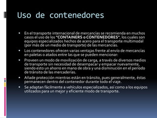 Uso de contenedoresEn el transporte internacional de mercancías se recomienda en muchos casos el uso de los "CONTAINERS o CONTENEDORES", los cuales son equipos especializados hechos de acero para el transporte multimodal (por más de un medio de transporte) de las mercancías.Los contenedores ofrecen varias ventajas frente al envío de mercancías en paletas o atados entre las que se pueden mencionar:Proveen un modo de movilización de carga, a través de diversos medios de transporte sin necesidad de desempacar y empacar nuevamente, siendo esto un ahorro en mano de obra y una disminución en el período de tránsito de las mercaderías.Añade protección mientras están en tránsito, pues generalmente, éstas permanecen dentro del contenedor durante todo el viaje.Se adaptan fácilmente a vehículos especializados, así como a los equipos utilizados para un mejor y eficiente modo de transporte.