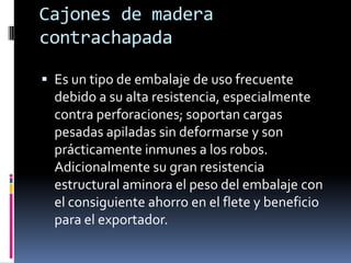 Cajones de madera contrachapadaEs un tipo de embalaje de uso frecuente debido a su alta resistencia, especialmente contra perforaciones; soportan cargas pesadas apiladas sin deformarse y son prácticamente inmunes a los robos. Adicionalmente su gran resistencia estructural aminora el peso del embalaje con el consiguiente ahorro en el flete y beneficio para el exportador. 