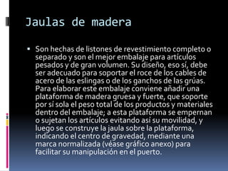 Jaulas de maderaSon hechas de listones de revestimiento completo o separado y son el mejor embalaje para artículos pesados y de gran volumen. Su diseño, eso sí, debe ser adecuado para soportar el roce de los cables de acero de las eslingas o de los ganchos de las grúas. Para elaborar este embalaje conviene añadir una plataforma de madera gruesa y fuerte, que soporte por sí sola el peso total de los productos y materiales dentro del embalaje; a esta plataforma se empernan o sujetan los artículos evitando así su movilidad, y luego se construye la jaula sobre la plataforma, indicando el centro de gravedad, mediante una marca normalizada (véase gráfico anexo) para facilitar su manipulación en el puerto. 