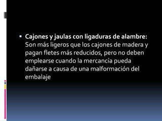 Cajones y jaulas con ligaduras de alambre: Son más ligeros que los cajones de madera y pagan fletes más reducidos, pero no deben emplearse cuando la mercancía pueda dañarse a causa de una malformación del embalaje